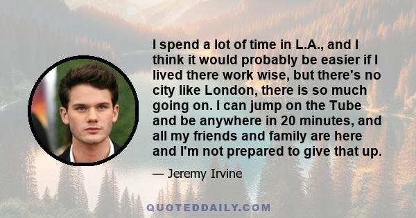 I spend a lot of time in L.A., and I think it would probably be easier if I lived there work wise, but there's no city like London, there is so much going on. I can jump on the Tube and be anywhere in 20 minutes, and