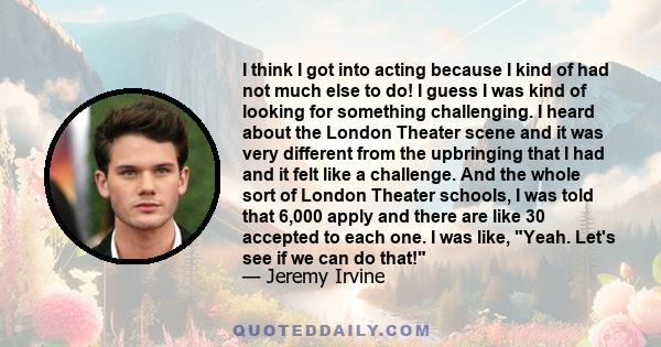 I think I got into acting because I kind of had not much else to do! I guess I was kind of looking for something challenging. I heard about the London Theater scene and it was very different from the upbringing that I