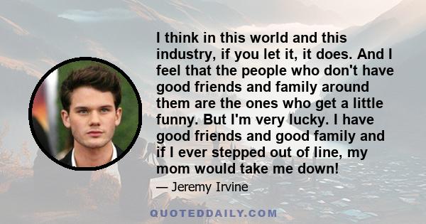 I think in this world and this industry, if you let it, it does. And I feel that the people who don't have good friends and family around them are the ones who get a little funny. But I'm very lucky. I have good friends 