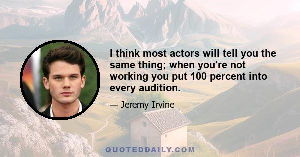 I think most actors will tell you the same thing; when you're not working you put 100 percent into every audition.