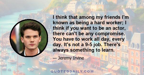 I think that among my friends I'm known as being a hard worker; I think if you want to be an actor, there can't be any compromise. You have to work all day, every day. It's not a 9-5 job. There's always something to