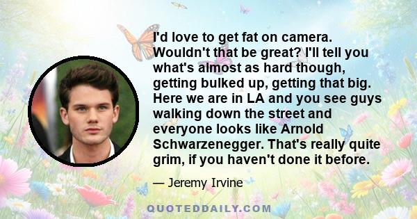 I'd love to get fat on camera. Wouldn't that be great? I'll tell you what's almost as hard though, getting bulked up, getting that big. Here we are in LA and you see guys walking down the street and everyone looks like