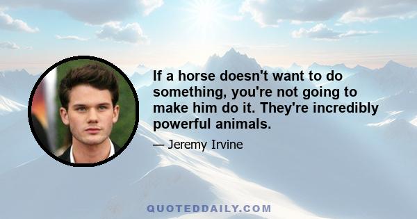 If a horse doesn't want to do something, you're not going to make him do it. They're incredibly powerful animals.