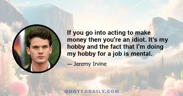 If you go into acting to make money then you're an idiot. It's my hobby and the fact that I'm doing my hobby for a job is mental.