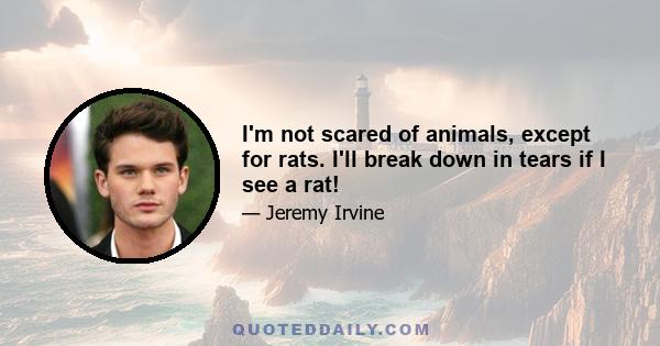 I'm not scared of animals, except for rats. I'll break down in tears if I see a rat!