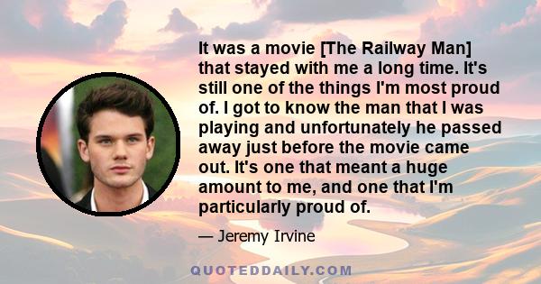 It was a movie [The Railway Man] that stayed with me a long time. It's still one of the things I'm most proud of. I got to know the man that I was playing and unfortunately he passed away just before the movie came out. 