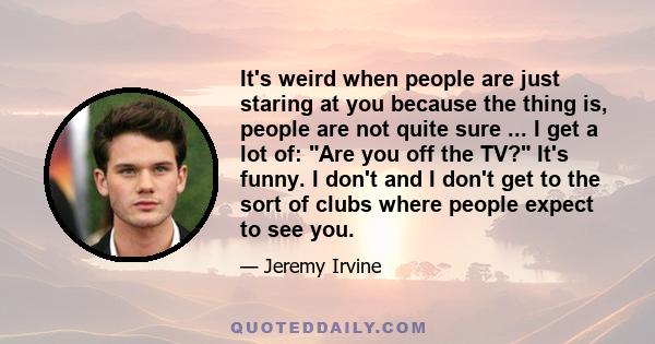 It's weird when people are just staring at you because the thing is, people are not quite sure ... I get a lot of: Are you off the TV? It's funny. I don't and I don't get to the sort of clubs where people expect to see