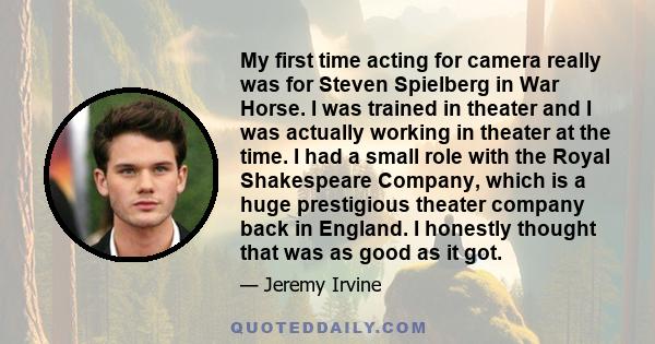 My first time acting for camera really was for Steven Spielberg in War Horse. I was trained in theater and I was actually working in theater at the time. I had a small role with the Royal Shakespeare Company, which is a 