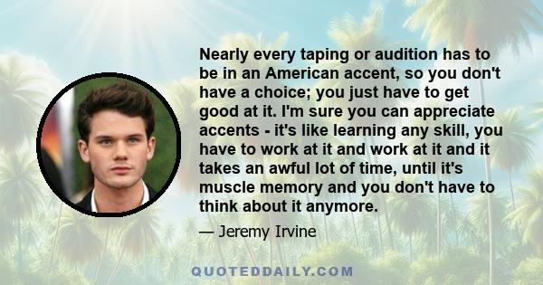 Nearly every taping or audition has to be in an American accent, so you don't have a choice; you just have to get good at it. I'm sure you can appreciate accents - it's like learning any skill, you have to work at it