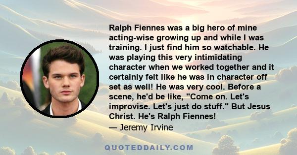 Ralph Fiennes was a big hero of mine acting-wise growing up and while I was training. I just find him so watchable. He was playing this very intimidating character when we worked together and it certainly felt like he