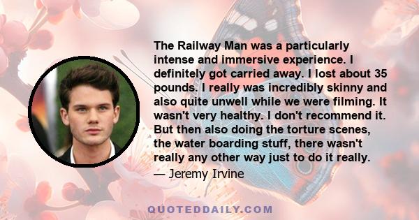 The Railway Man was a particularly intense and immersive experience. I definitely got carried away. I lost about 35 pounds. I really was incredibly skinny and also quite unwell while we were filming. It wasn't very