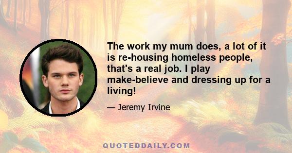 The work my mum does, a lot of it is re-housing homeless people, that's a real job. I play make-believe and dressing up for a living!