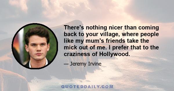 There's nothing nicer than coming back to your village, where people like my mum's friends take the mick out of me. I prefer that to the craziness of Hollywood.