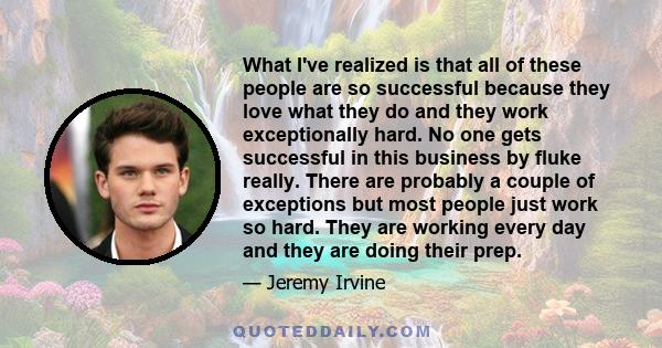 What I've realized is that all of these people are so successful because they love what they do and they work exceptionally hard. No one gets successful in this business by fluke really. There are probably a couple of