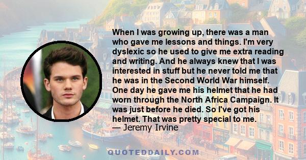 When I was growing up, there was a man who gave me lessons and things. I'm very dyslexic so he used to give me extra reading and writing. And he always knew that I was interested in stuff but he never told me that he