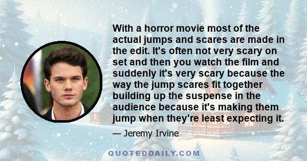 With a horror movie most of the actual jumps and scares are made in the edit. It's often not very scary on set and then you watch the film and suddenly it's very scary because the way the jump scares fit together