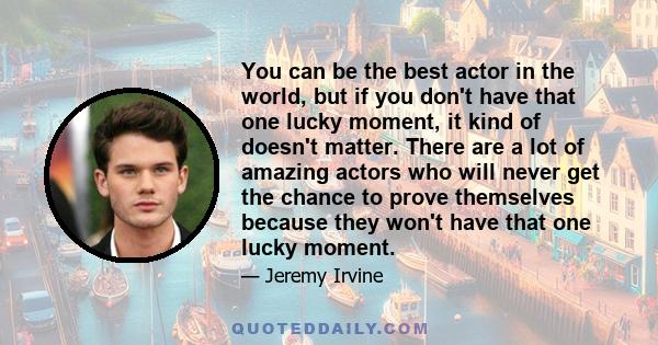 You can be the best actor in the world, but if you don't have that one lucky moment, it kind of doesn't matter. There are a lot of amazing actors who will never get the chance to prove themselves because they won't have 