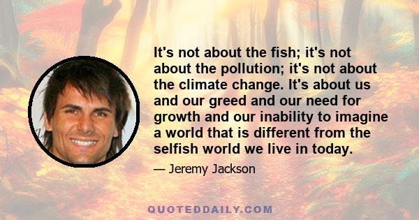 It's not about the fish; it's not about the pollution; it's not about the climate change. It's about us and our greed and our need for growth and our inability to imagine a world that is different from the selfish world 