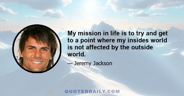 My mission in life is to try and get to a point where my insides world is not affected by the outside world.