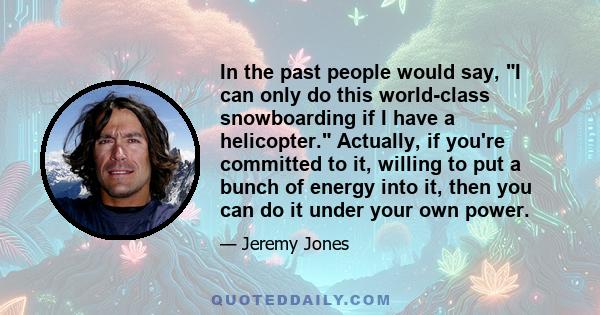 In the past people would say, I can only do this world-class snowboarding if I have a helicopter. Actually, if you're committed to it, willing to put a bunch of energy into it, then you can do it under your own power.