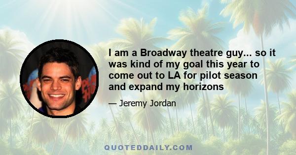 I am a Broadway theatre guy... so it was kind of my goal this year to come out to LA for pilot season and expand my horizons