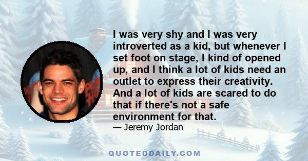 I was very shy and I was very introverted as a kid, but whenever I set foot on stage, I kind of opened up, and I think a lot of kids need an outlet to express their creativity. And a lot of kids are scared to do that if 