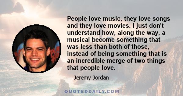 People love music, they love songs and they love movies. I just don't understand how, along the way, a musical become something that was less than both of those, instead of being something that is an incredible merge of 