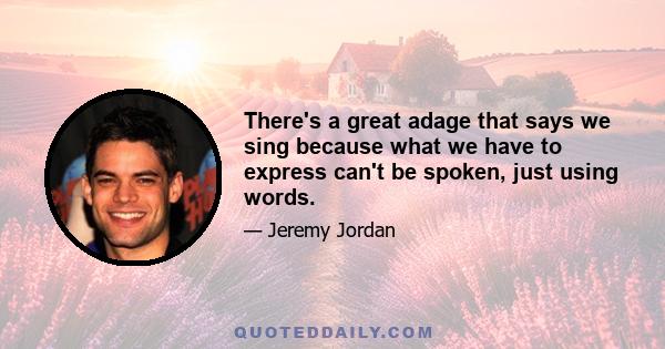 There's a great adage that says we sing because what we have to express can't be spoken, just using words.