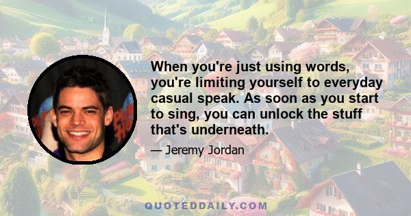 When you're just using words, you're limiting yourself to everyday casual speak. As soon as you start to sing, you can unlock the stuff that's underneath.