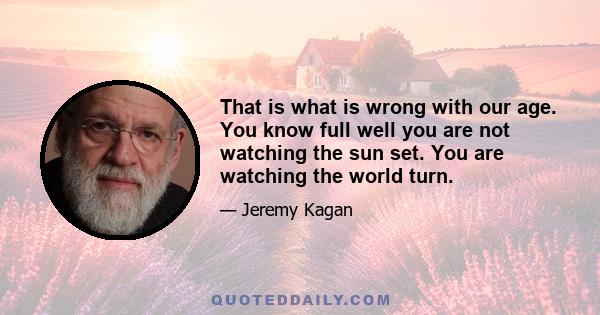 That is what is wrong with our age. You know full well you are not watching the sun set. You are watching the world turn.