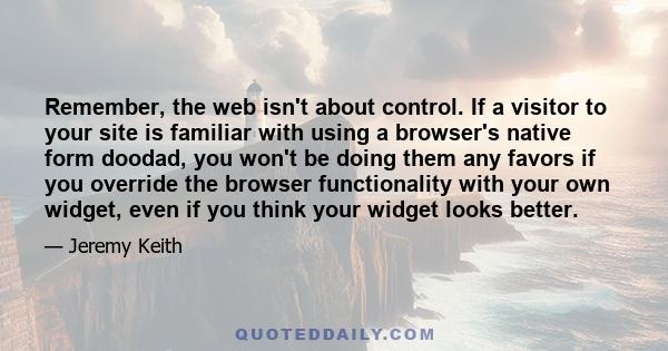 Remember, the web isn't about control. If a visitor to your site is familiar with using a browser's native form doodad, you won't be doing them any favors if you override the browser functionality with your own widget,