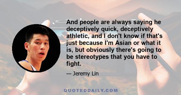 And people are always saying he deceptively quick, deceptively athletic, and I don't know if that's just because I'm Asian or what it is, but obviously there's going to be stereotypes that you have to fight.