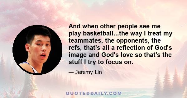 And when other people see me play basketball...the way I treat my teammates, the opponents, the refs, that's all a reflection of God's image and God's love so that's the stuff I try to focus on.