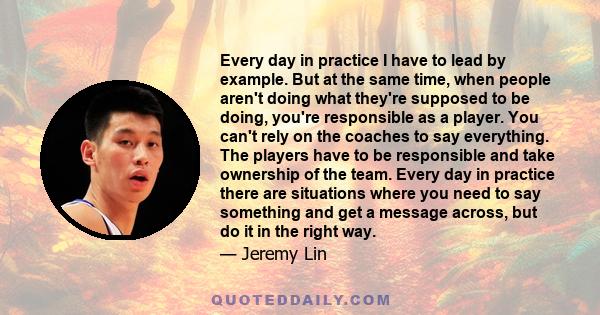 Every day in practice I have to lead by example. But at the same time, when people aren't doing what they're supposed to be doing, you're responsible as a player. You can't rely on the coaches to say everything. The