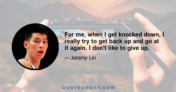 For me, when I get knocked down, I really try to get back up and go at it again. I don't like to give up.