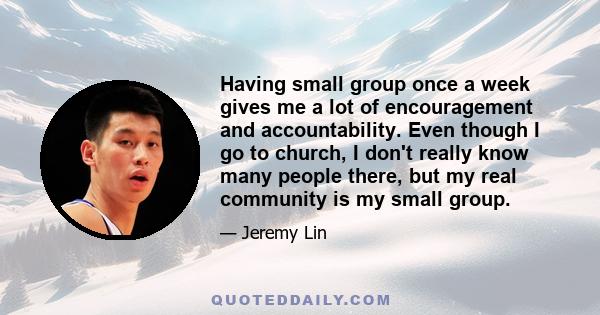 Having small group once a week gives me a lot of encouragement and accountability. Even though I go to church, I don't really know many people there, but my real community is my small group.