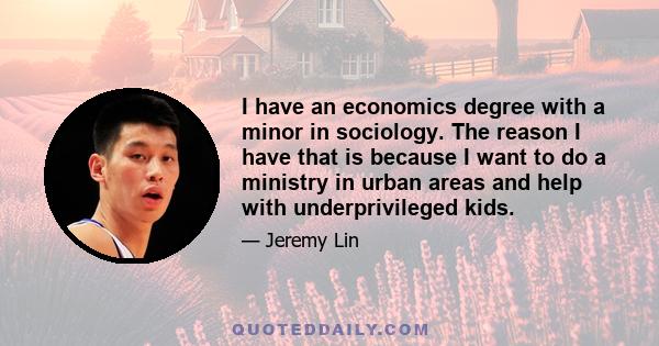 I have an economics degree with a minor in sociology. The reason I have that is because I want to do a ministry in urban areas and help with underprivileged kids.