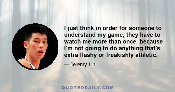 I just think in order for someone to understand my game, they have to watch me more than once, because I'm not going to do anything that's extra flashy or freakishly athletic.