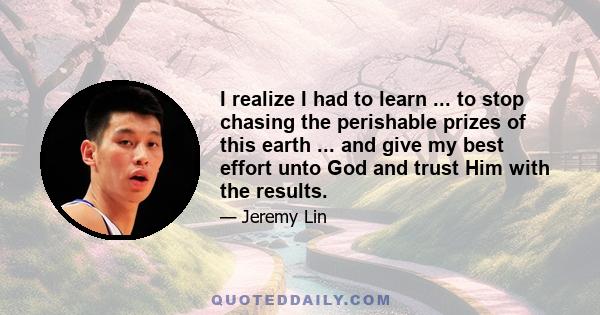 I realize I had to learn ... to stop chasing the perishable prizes of this earth ... and give my best effort unto God and trust Him with the results.