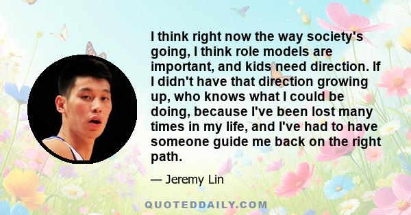 I think right now the way society's going, I think role models are important, and kids need direction. If I didn't have that direction growing up, who knows what I could be doing, because I've been lost many times in my 