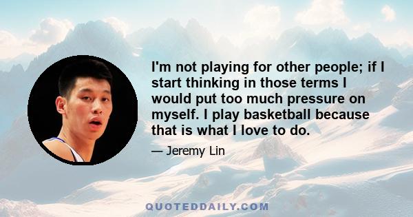 I'm not playing for other people; if I start thinking in those terms I would put too much pressure on myself. I play basketball because that is what I love to do.