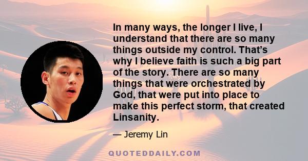 In many ways, the longer I live, I understand that there are so many things outside my control. That’s why I believe faith is such a big part of the story. There are so many things that were orchestrated by God, that