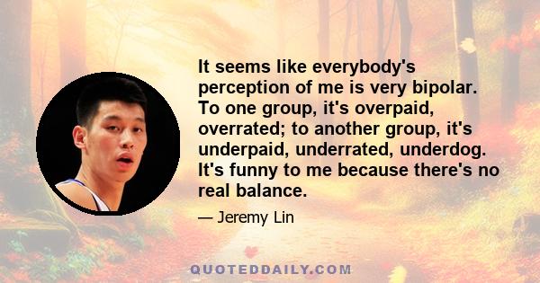 It seems like everybody's perception of me is very bipolar. To one group, it's overpaid, overrated; to another group, it's underpaid, underrated, underdog. It's funny to me because there's no real balance.