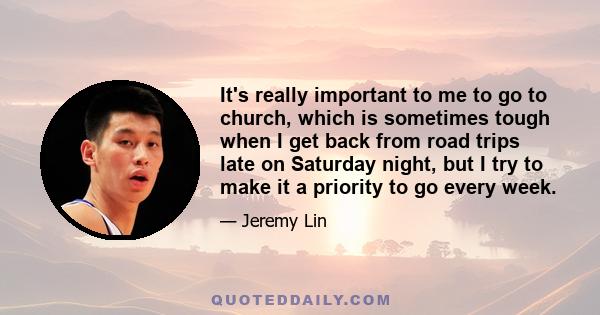 It's really important to me to go to church, which is sometimes tough when I get back from road trips late on Saturday night, but I try to make it a priority to go every week.