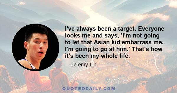 I've always been a target. Everyone looks me and says, 'I'm not going to let that Asian kid embarrass me. I'm going to go at him.' That's how it's been my whole life.