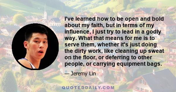 I've learned how to be open and bold about my faith, but in terms of my influence, I just try to lead in a godly way. What that means for me is to serve them, whether it's just doing the dirty work, like cleaning up