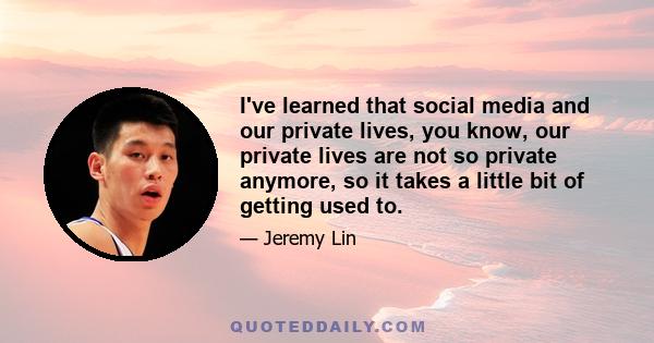 I've learned that social media and our private lives, you know, our private lives are not so private anymore, so it takes a little bit of getting used to.