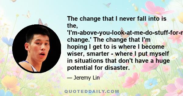 The change that I never fall into is the, 'I'm-above-you-look-at-me-do-stuff-for-me change.' The change that I'm hoping I get to is where I become wiser, smarter - where I put myself in situations that don't have a huge 