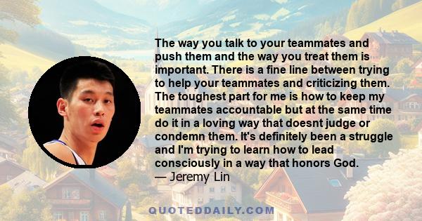 The way you talk to your teammates and push them and the way you treat them is important. There is a fine line between trying to help your teammates and criticizing them. The toughest part for me is how to keep my