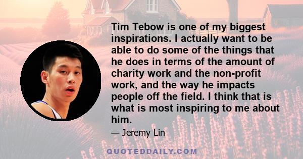 Tim Tebow is one of my biggest inspirations. I actually want to be able to do some of the things that he does in terms of the amount of charity work and the non-profit work, and the way he impacts people off the field.